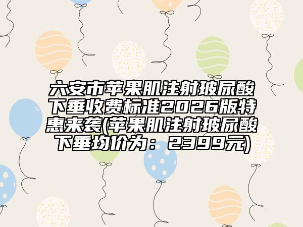 六安市蘋果肌注射玻尿酸下垂收費(fèi)標(biāo)準(zhǔn)2026版特惠來襲(蘋果肌注射玻尿酸下垂均價(jià)為：2399元)