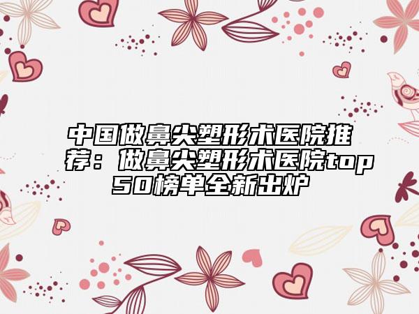 中國做鼻尖塑形術(shù)醫(yī)院推薦:做鼻尖塑形術(shù)醫(yī)院top50榜單全新出爐