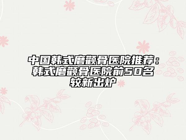 中國韓式磨顴骨醫(yī)院推薦:韓式磨顴骨醫(yī)院前50名較新出爐