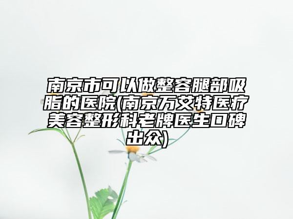 南京市可以做整容腿部吸脂的醫(yī)院(南京萬艾特醫(yī)療美容整形科老牌醫(yī)生口碑出眾)