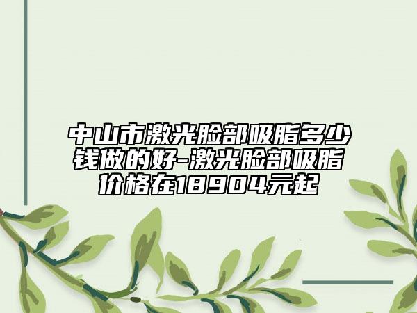 中山市激光臉部吸脂多少錢做的好-激光臉部吸脂價(jià)格在18904元起