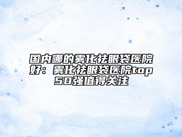 國內哪的霧化祛眼袋醫(yī)院好:霧化祛眼袋醫(yī)院top50強值得關注