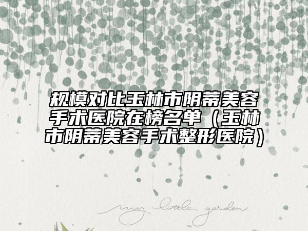 規(guī)模對比玉林市陰蒂美容手術(shù)醫(yī)院在榜名單（玉林市陰蒂美容手術(shù)整形醫(yī)院）