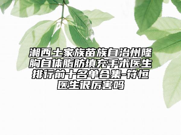 湘西土家族苗族自治州隆胸自體脂肪填充手術醫(yī)生排行前十名單合集-符恒醫(yī)生很厲害嗎