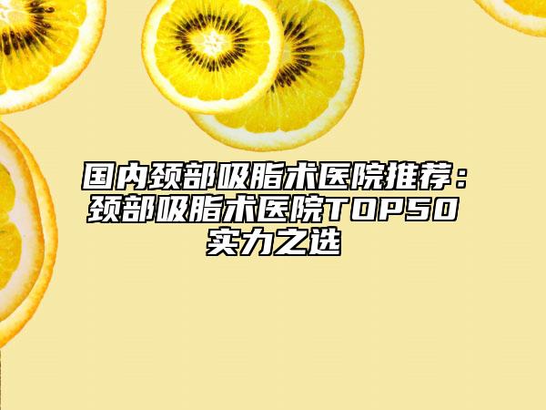 國(guó)內(nèi)頸部吸脂術(shù)醫(yī)院推薦：頸部吸脂術(shù)醫(yī)院TOP50實(shí)力之選
