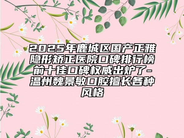 2025年鹿城區(qū)國(guó)產(chǎn)正雅隱形矯正醫(yī)院口碑排行榜前十佳口碑權(quán)威出爐了-溫州魏景敏口腔擅長(zhǎng)各種風(fēng)格