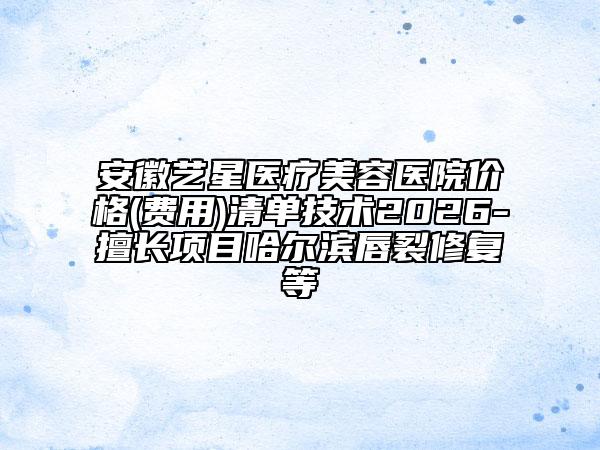 安徽藝星醫(yī)療美容醫(yī)院價(jià)格(費(fèi)用)清單技術(shù)2026-擅長項(xiàng)目哈爾濱唇裂修復(fù)等