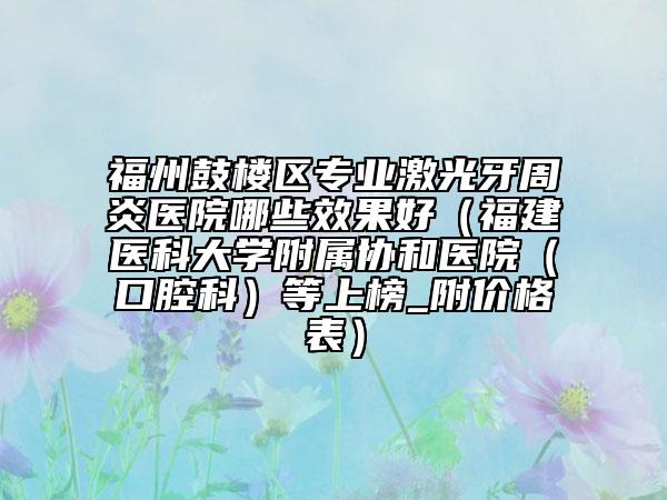 福州鼓樓區(qū)專業(yè)激光牙周炎醫(yī)院哪些效果好（福建醫(yī)科大學附屬協(xié)和醫(yī)院（口腔科）等上榜_附價格表）