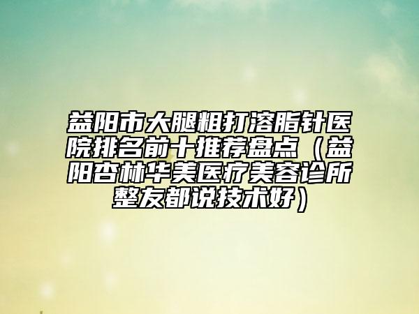 益陽市大腿粗打溶脂針醫(yī)院排名前十推薦盤點(益陽杏林華美醫(yī)療美容診所整友都說技術(shù)好)