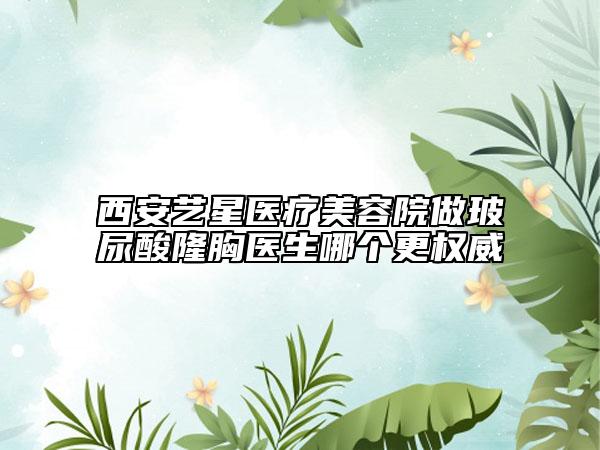 西安藝星醫(yī)療美容院做玻尿酸隆胸醫(yī)生哪個更權威