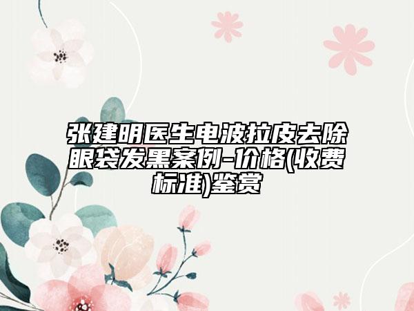 張建明醫(yī)生電波拉皮去除眼袋發(fā)黑案例-價格(收費(fèi)標(biāo)準(zhǔn))鑒賞