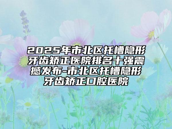 2025年市北區(qū)托槽隱形牙齒矯正醫(yī)院排名十強(qiáng)震撼發(fā)布-市北區(qū)托槽隱形牙齒矯正口腔醫(yī)院