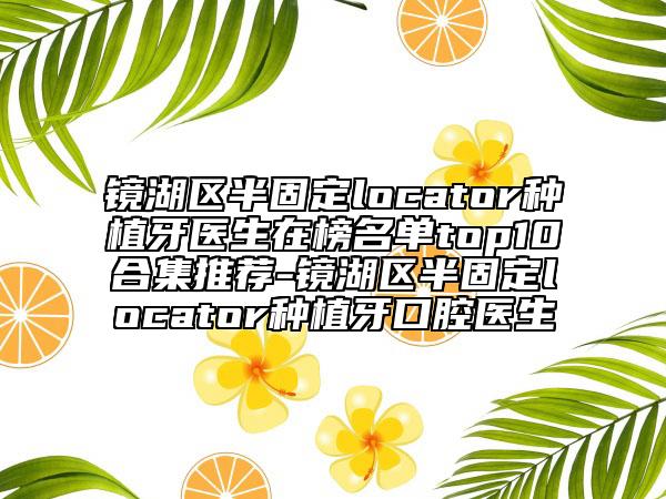 鏡湖區(qū)半固定locator種植牙醫(yī)生在榜名單top10合集推薦-鏡湖區(qū)半固定locator種植牙口腔醫(yī)生
