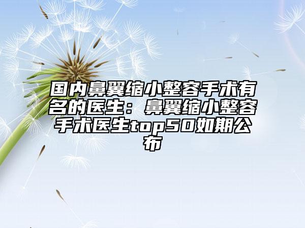國內(nèi)鼻翼縮小整容手術(shù)有名的醫(yī)生：鼻翼縮小整容手術(shù)醫(yī)生top50如期公布