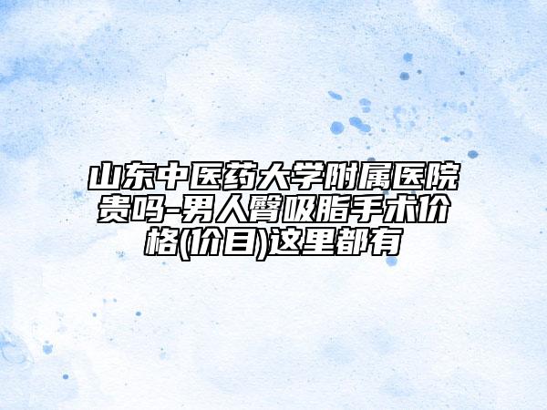 山東中醫(yī)藥大學附屬醫(yī)院貴嗎-男人臀吸脂手術價格(價目)這里都有