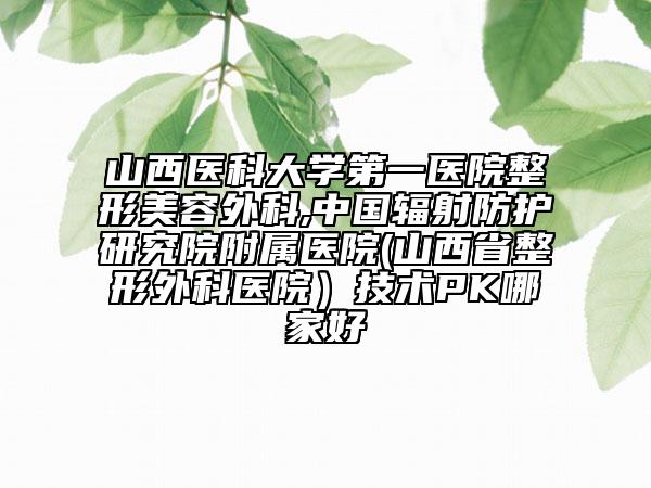 山西醫(yī)科大學(xué)第一醫(yī)院整形美容外科,中國輻射防護(hù)研究院附屬醫(yī)院(山西省整形外科醫(yī)院)技術(shù)PK哪家好