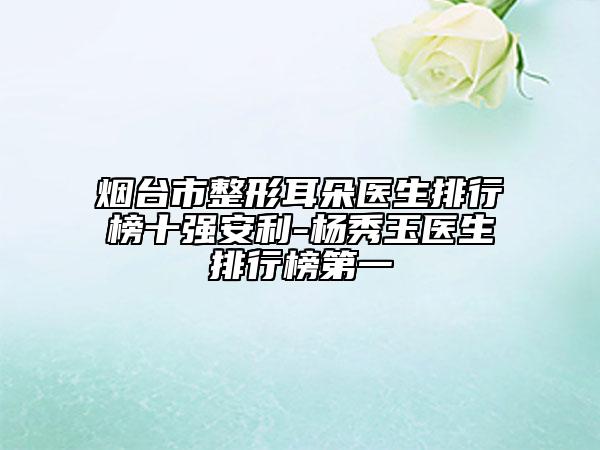 煙臺市整形耳朵醫(yī)生排行榜十強(qiáng)安利-楊秀玉醫(yī)生排行榜第一