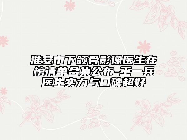 淮安市下頜骨影像醫(yī)生在榜清單合集公布-王一兵醫(yī)生實力與口碑超好