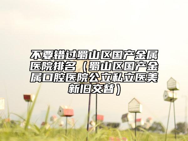 不要錯(cuò)過(guò)蜀山區(qū)國(guó)產(chǎn)金屬醫(yī)院排名（蜀山區(qū)國(guó)產(chǎn)金屬口腔醫(yī)院公立私立醫(yī)美新舊交替）