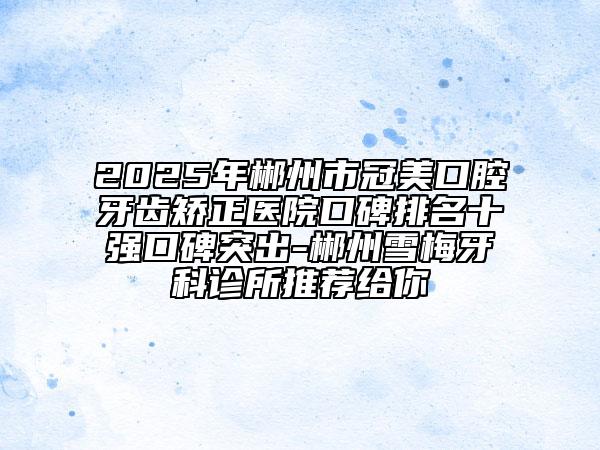 2025年郴州市冠美口腔牙齒矯正醫(yī)院口碑排名十強(qiáng)口碑突出-郴州雪梅牙科診所推薦給你
