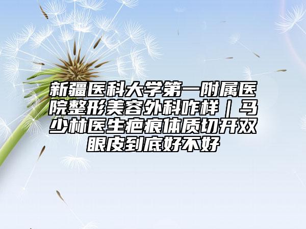 新疆醫(yī)科大學(xué)第一附屬醫(yī)院整形美容外科咋樣|馬少林醫(yī)生疤痕體質(zhì)切開雙眼皮到底好不好