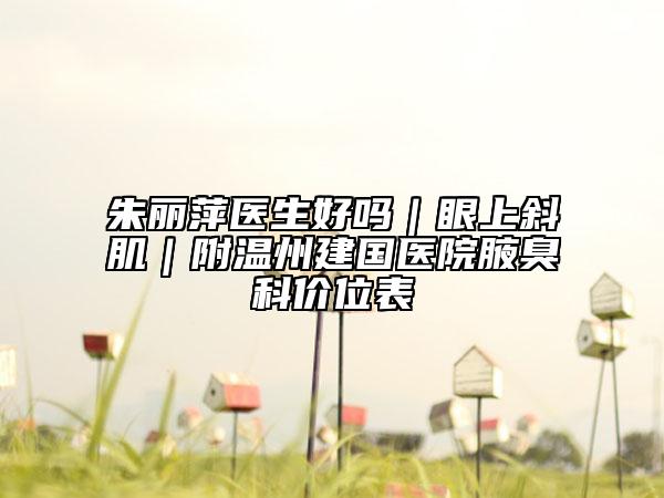 朱麗萍醫(yī)生好嗎｜眼上斜肌｜附溫州建國醫(yī)院腋臭科價位表