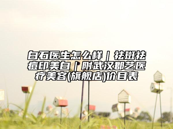 白石醫(yī)生怎么樣｜祛斑祛痘印美白｜附武漢郡藝醫(yī)療美容(旗艦店)價(jià)目表