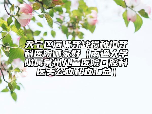 天寧區(qū)滿嘴牙缺損種植牙科醫(yī)院哪家好（南通大學(xué)附屬常州兒童醫(yī)院口腔科醫(yī)美公立私立匯總）