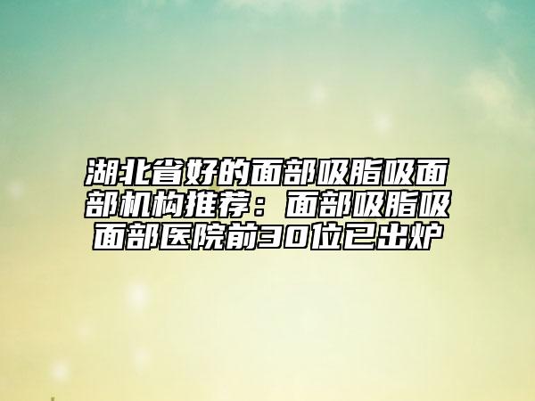 湖北省好的面部吸脂吸面部機構(gòu)推薦:面部吸脂吸面部醫(yī)院前30位已出爐