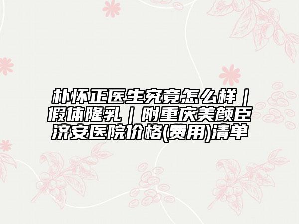 樸懷正醫(yī)生究竟怎么樣｜假體隆乳｜附重慶美顏臣濟(jì)安醫(yī)院價格(費(fèi)用)清單