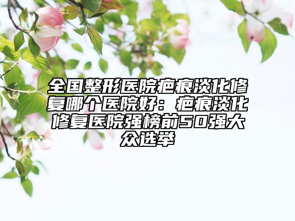 全國(guó)整形醫(yī)院疤痕淡化修復(fù)哪個(gè)醫(yī)院好:疤痕淡化修復(fù)醫(yī)院強(qiáng)榜前50強(qiáng)大眾選舉