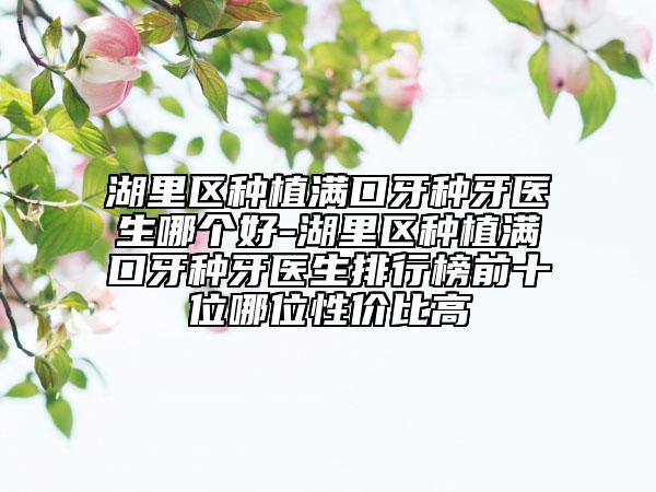 湖里區(qū)種植滿口牙種牙醫(yī)生哪個好-湖里區(qū)種植滿口牙種牙醫(yī)生排行榜前十位哪位性價比高