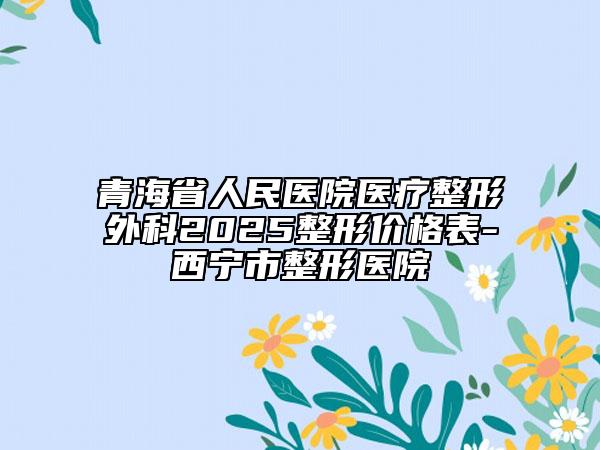 青海省人民醫(yī)院醫(yī)療整形外科2025整形價格表-西寧市整形醫(yī)院