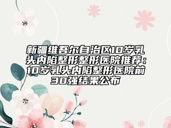 新疆維吾爾自治區(qū)10歲乳頭內(nèi)陷整形整形醫(yī)院推薦:10歲乳頭內(nèi)陷整形醫(yī)院前30強(qiáng)結(jié)果公布