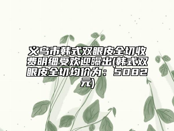 義烏市韓式雙眼皮全切收費(fèi)明細(xì)受歡迎曝出(韓式雙眼皮全切均價(jià)為:5082元)
