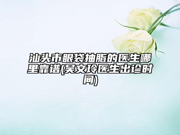 汕頭市眼袋抽脂的醫(yī)生哪里靠譜(吳文玲醫(yī)生出診時間)