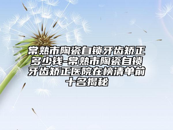 常熟市陶瓷自鎖牙齒矯正多少錢-常熟市陶瓷自鎖牙齒矯正醫(yī)院在榜清單前十名揭秘