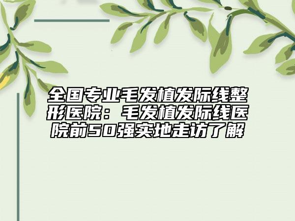 全國專業(yè)毛發(fā)植發(fā)際線整形醫(yī)院：毛發(fā)植發(fā)際線醫(yī)院前50強實地走訪了解