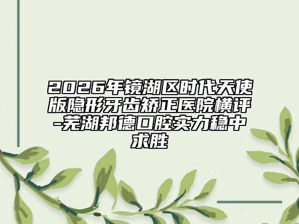 2026年鏡湖區(qū)時(shí)代天使版隱形牙齒矯正醫(yī)院橫評(píng)-蕪湖邦德口腔實(shí)力穩(wěn)中求勝