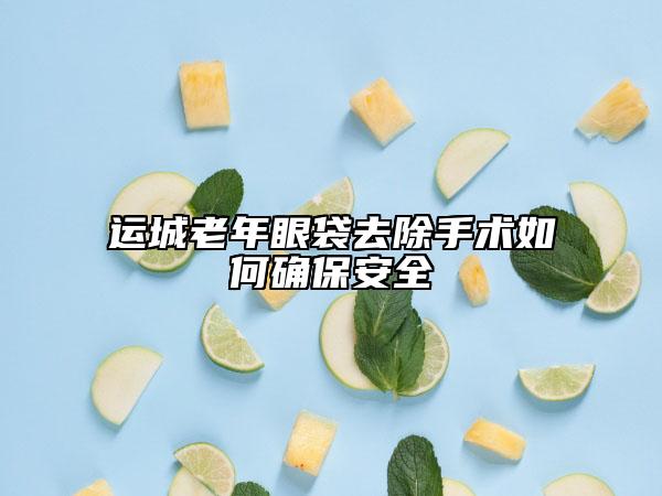 運(yùn)城老年眼袋去除手術(shù)如何確保安全