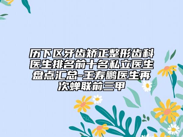 歷下區(qū)牙齒矯正整形齒科醫(yī)生排名前十名私立醫(yī)生盤點匯總-王壽鵬醫(yī)生再次蟬聯(lián)前三甲