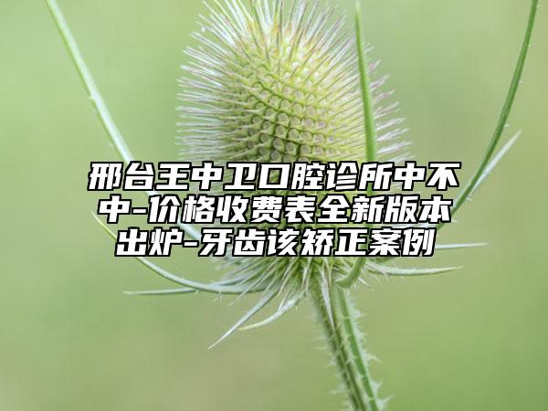 邢臺王中衛(wèi)口腔診所中不中-價格收費表全新版本出爐-牙齒該矯正案例