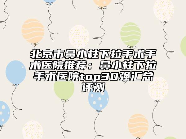 北京市鼻小柱下拉手術(shù)手術(shù)醫(yī)院推薦：鼻小柱下拉手術(shù)醫(yī)院top30強匯總評測