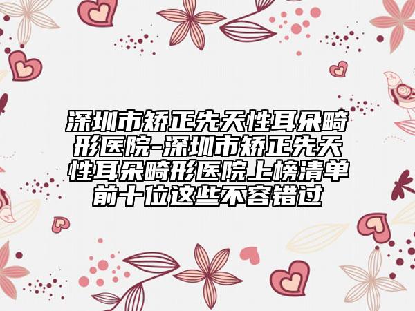 深圳市矯正先天性耳朵畸形醫(yī)院-深圳市矯正先天性耳朵畸形醫(yī)院上榜清單前十位這些不容錯過
