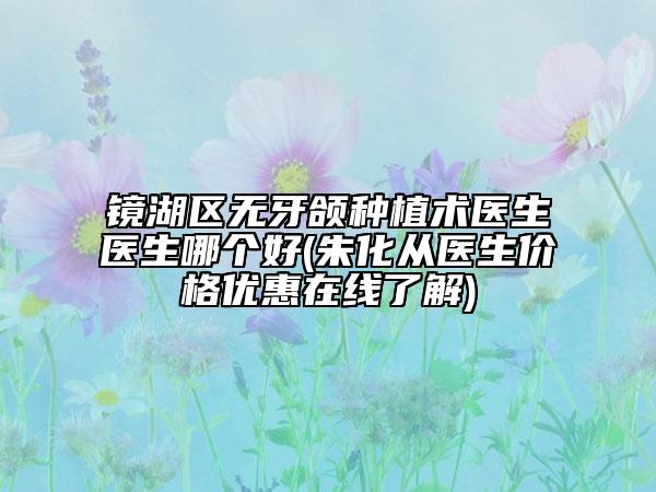 鏡湖區(qū)無牙頜種植術醫(yī)生醫(yī)生哪個好(朱化從醫(yī)生價格優(yōu)惠在線了解)