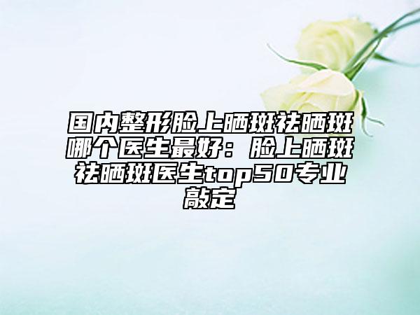 國內(nèi)整形臉上曬斑祛曬斑哪個醫(yī)生最好：臉上曬斑祛曬斑醫(yī)生top50專業(yè)敲定