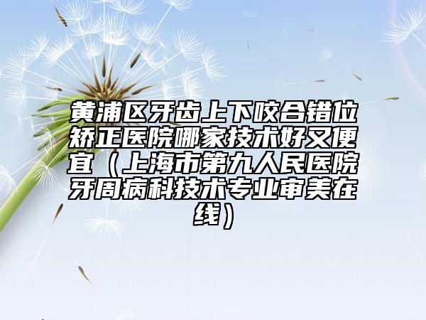 黃浦區(qū)牙齒上下咬合錯(cuò)位矯正醫(yī)院哪家技術(shù)好又便宜(上海市第九人民醫(yī)院牙周病科技術(shù)專(zhuān)業(yè)審美在線(xiàn))