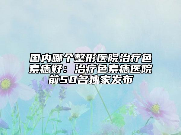 國內(nèi)哪個整形醫(yī)院治療色素痣好：治療色素痣醫(yī)院前50名獨(dú)家發(fā)布