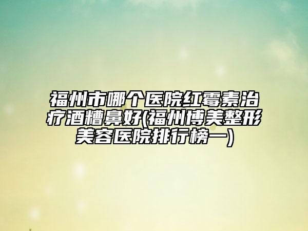 福州市哪個(gè)醫(yī)院紅霉素治療酒糟鼻好(福州博美整形美容醫(yī)院排行榜一)
