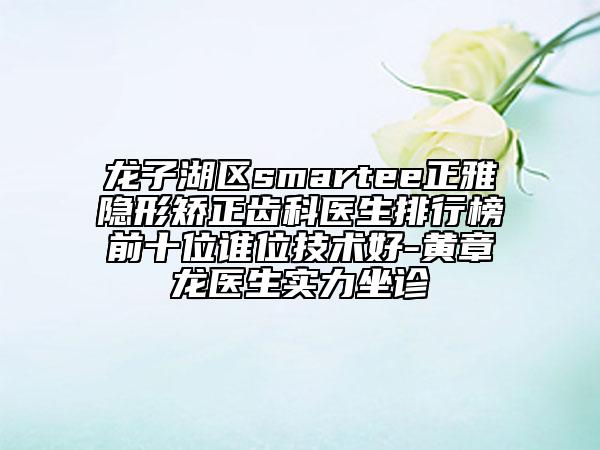 龍子湖區(qū)smartee正雅隱形矯正齒科醫(yī)生排行榜前十位誰位技術(shù)好-黃章龍醫(yī)生實力坐診